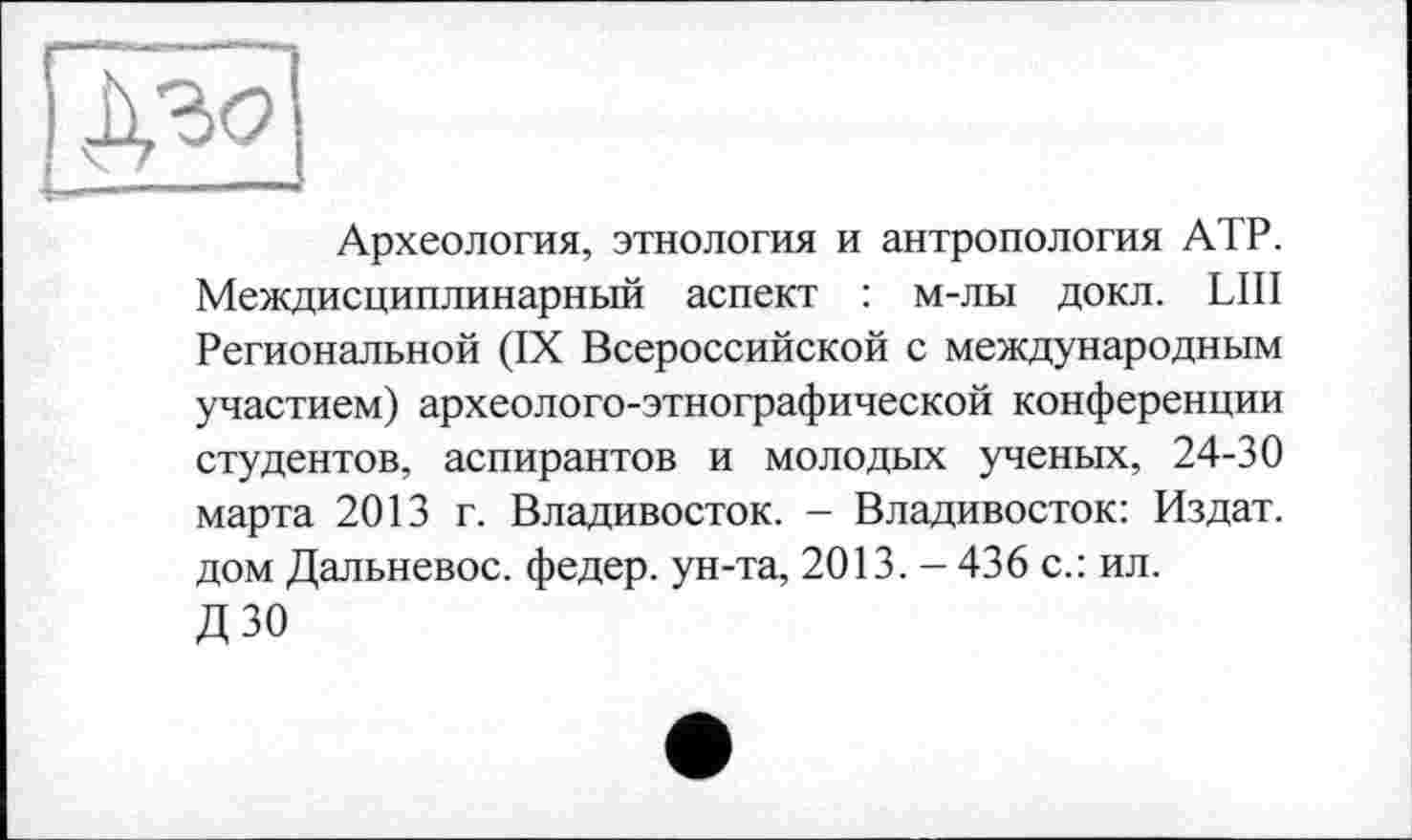 ﻿Археология, этнология и антропология АТР. Междисциплинарный аспект : м-лы докл. LUI Региональной (IX Всероссийской с международным участием) археолого-этнографической конференции студентов, аспирантов и молодых ученых, 24-30 марта 2013 г. Владивосток. - Владивосток: Издат. дом Дальневос. федер. ун-та, 2013. - 436 с.: ил. дзо